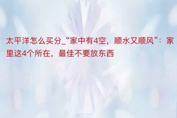 太平洋怎么买分_“家中有4空，顺水又顺风”：家里这4个所在，最佳不要放东西