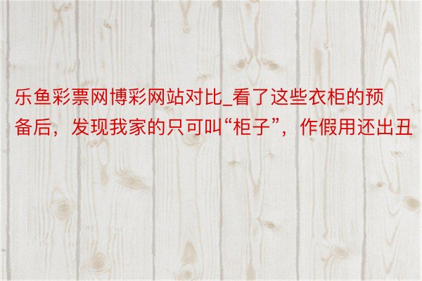 乐鱼彩票网博彩网站对比_看了这些衣柜的预备后，发现我家的只可叫“柜子”，作假用还出丑