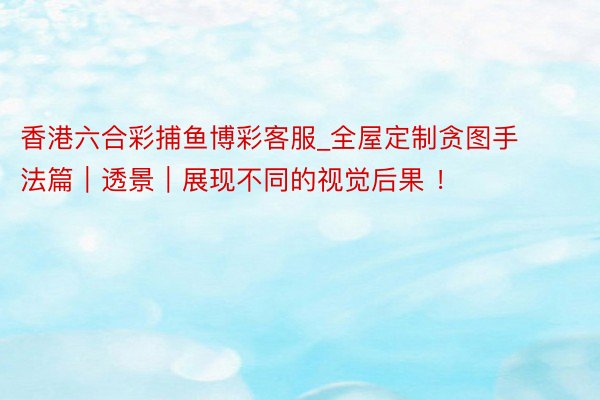 香港六合彩捕鱼博彩客服_全屋定制贪图手法篇｜透景｜展现不同的视觉后果 ！