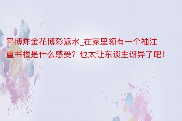 平博炸金花博彩返水_在家里领有一个袖注重书楼是什么感受？也太让东谈主讶异了吧！